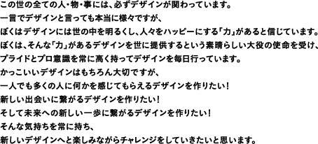 この世の全ての人・物・事には必ずデザインが関わっています。一言でデザインといっても本当に様々ですが、ぼくはデザインには世の中を明るくし、人々をハッピーにする「力」があると信じています。ぼくは、そんな「力」が有るデザインを世にていきょうするという素晴らしい大役の使命を受け、プライドとプロ意識を常に高く持ってデザインを毎日行っています。カッコいいデザインはもちろん大切ですが、一人でも多くの人に何かを感じてもらえるデザインを作りたい！新しい出会いに繋がるデザインを作りたい！そして未来への新しい一歩に繋がるデザインを作りたい！そんな気持ちを常に持ち、新しいデザインへと楽しみながらチャレンジをしていきたいと思います。